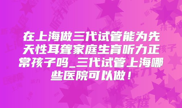在上海做三代试管能为先天性耳聋家庭生育听力正常孩子吗_三代试管上海哪些医院可以做!