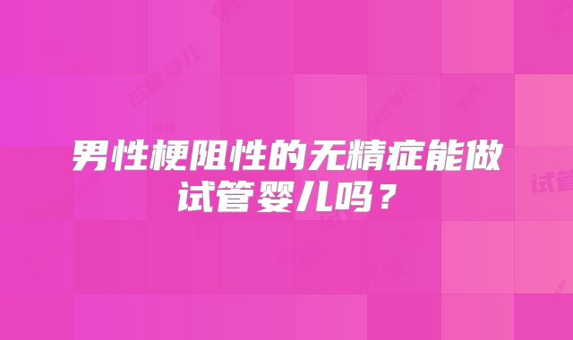 男性梗阻性的无精症能做试管婴儿吗?