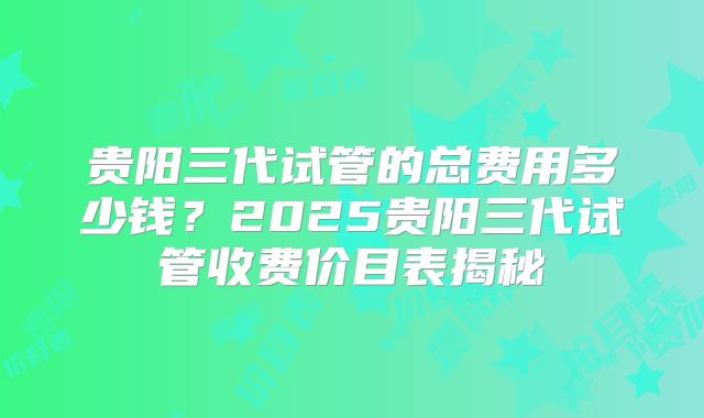 贵阳三代试管的总费用多少钱?2025贵阳三代试管收费价目表揭秘