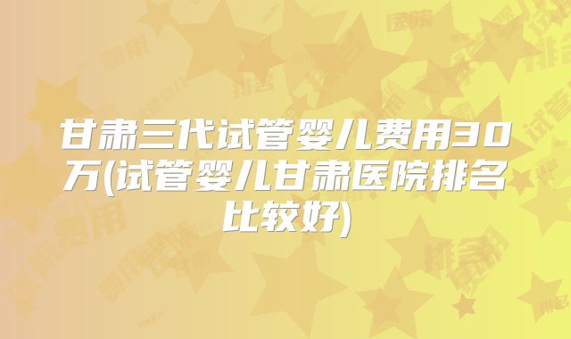甘肃三代试管婴儿费用30万(试管婴儿甘肃医院排名比较好)