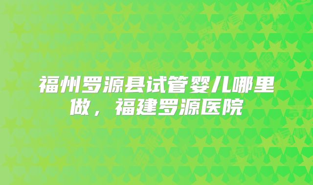 福州罗源县试管婴儿哪里做,福建罗源医院