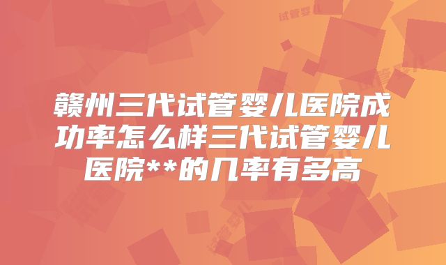 赣州三代试管婴儿医院成功率怎么样三代试管婴儿医院**的几率有多高