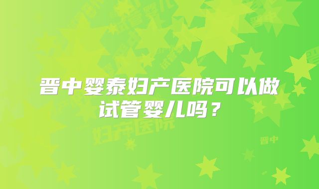 晋中婴泰妇产医院可以做试管婴儿吗?