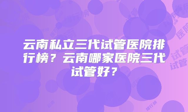 云南私立三代试管医院排行榜?云南哪家医院三代试管好?