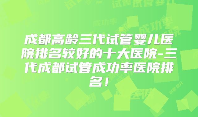 成都高龄三代试管婴儿医院排名较好的十大医院-三代成都试管成功率医院排名！