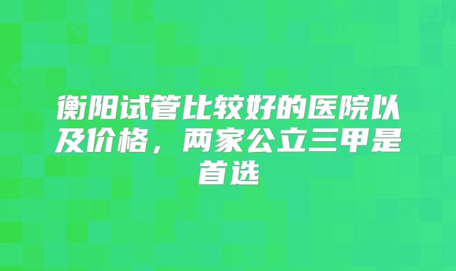 衡阳试管比较好的医院以及价格，两家公立三甲是首选