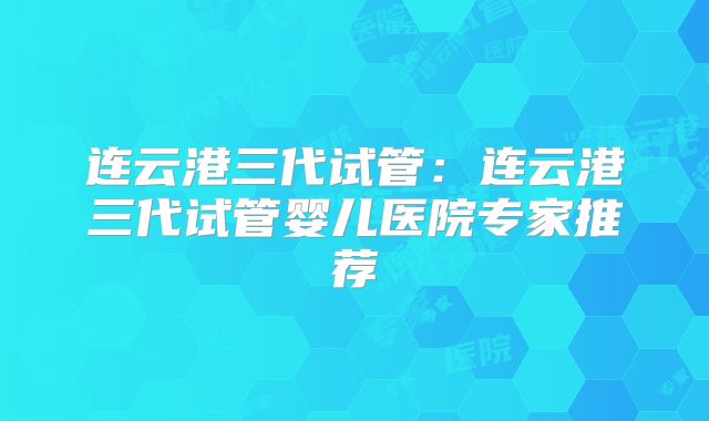 连云港三代试管:连云港三代试管婴儿医院专家推荐
