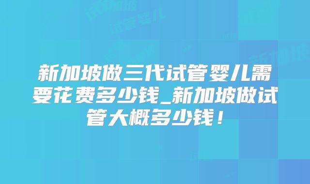 新加坡做三代试管婴儿需要花费多少钱_新加坡做试管大概多少钱!