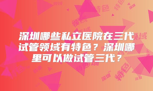 深圳哪些私立医院在三代试管领域有特色?深圳哪里可以做试管三代?