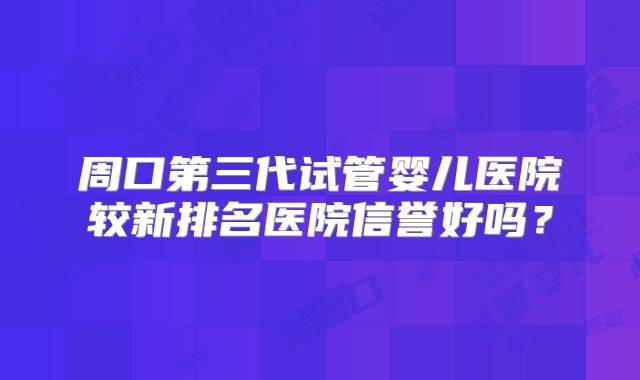 周口第三代试管婴儿医院较新排名医院信誉好吗?