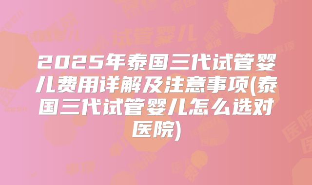 2025年泰国三代试管婴儿费用详解及注意事项(泰国三代试管婴儿怎么选对医院)