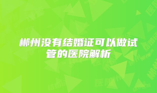 郴州没有结婚证可以做试管的医院解析