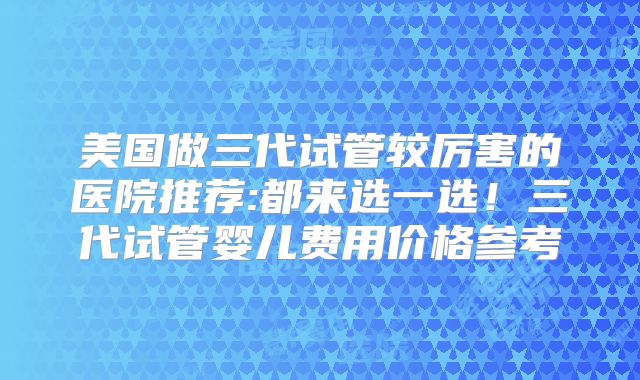 美国做三代试管较厉害的医院推荐:都来选一选!三代试管婴儿费用价格参考