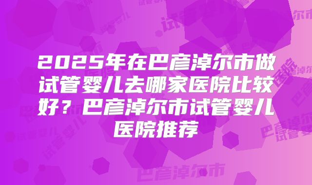 2025年在巴彦淖尔市做试管婴儿去哪家医院比较好?巴彦淖尔市试管婴儿医院推荐