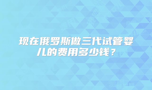现在俄罗斯做三代试管婴儿的费用多少钱?