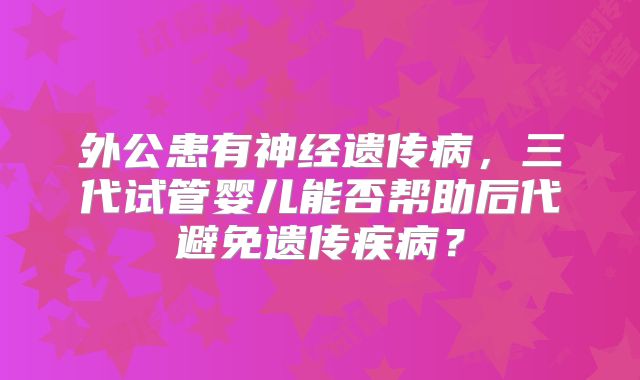 外公患有神经遗传病，三代试管婴儿能否帮助后代避免遗传疾病？
