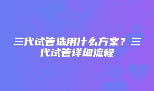 三代试管选用什么方案？三代试管详细流程