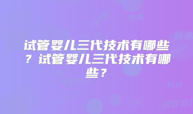 试管婴儿三代技术有哪些？试管婴儿三代技术有哪些？