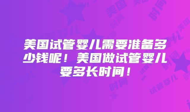 美国试管婴儿需要准备多少钱呢！美国做试管婴儿要多长时间！