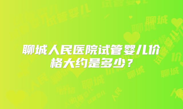 聊城人民医院试管婴儿价格大约是多少？
