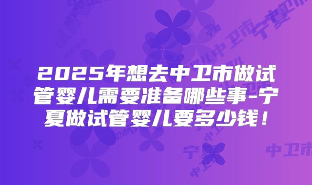 2025年想去中卫市做试管婴儿需要准备哪些事-宁夏做试管婴儿要多少钱!