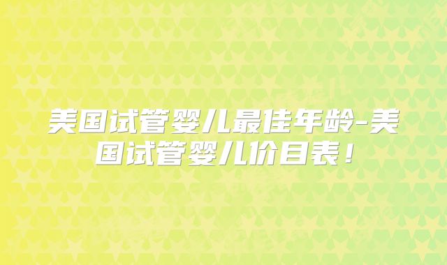 美国试管婴儿最佳年龄-美国试管婴儿价目表！