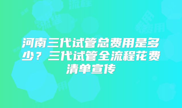 河南三代试管总费用是多少?三代试管全流程花费清单宣传