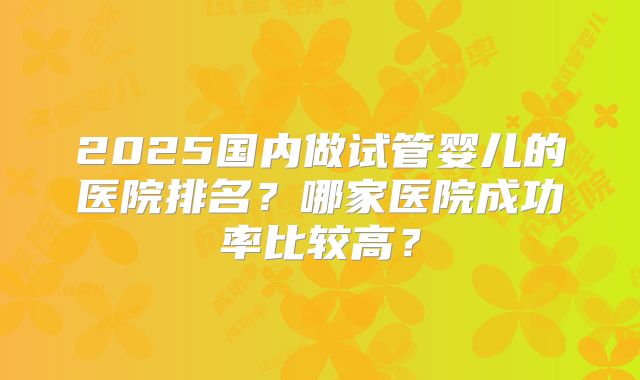 2025国内做试管婴儿的医院排名?哪家医院成功率比较高?