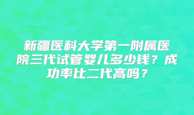 新疆医科大学第一附属医院三代试管婴儿多少钱?成功率比二代高吗?