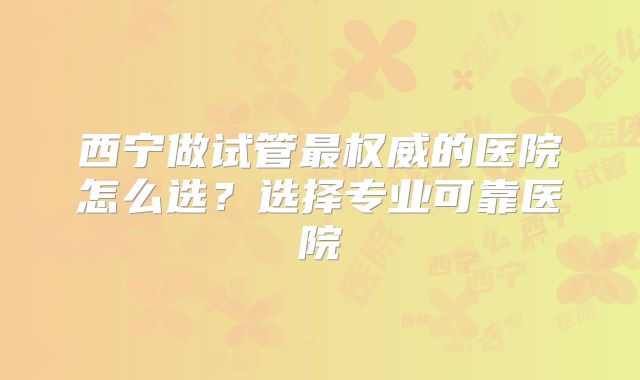西宁做试管最权威的医院怎么选?选择专业可靠医院