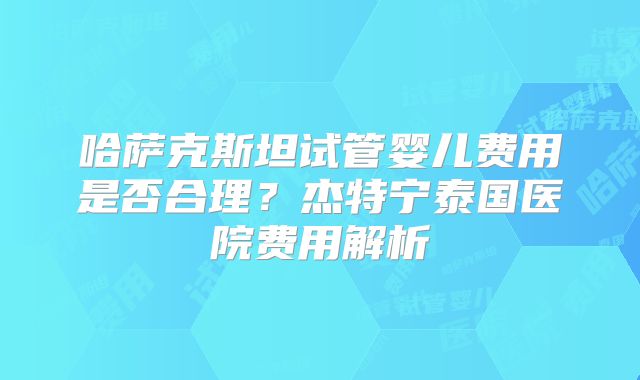 哈萨克斯坦试管婴儿费用是否合理?杰特宁泰国医院费用解析