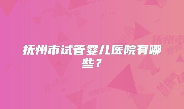 抚州市试管婴儿医院有哪些？
