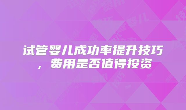 试管婴儿成功率提升技巧,费用是否值得投资