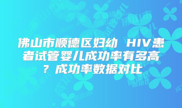 佛山市顺德区妇幼 HIV患者试管婴儿成功率有多高?成功率数据对比