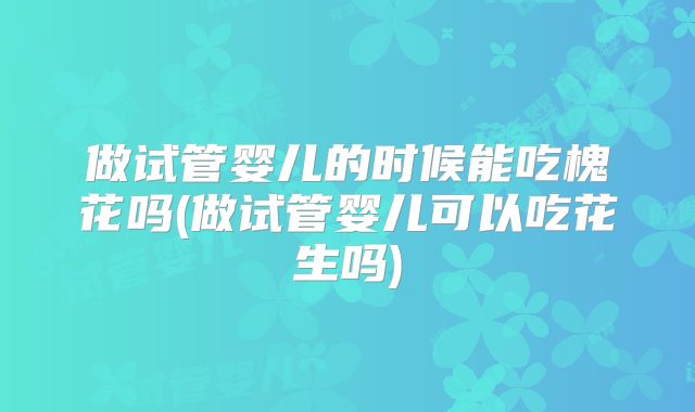 做试管婴儿的时候能吃槐花吗(做试管婴儿可以吃花生吗)