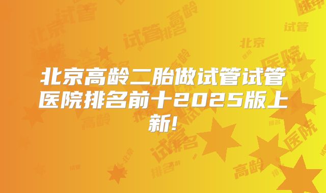 北京高龄二胎做试管试管医院排名前十2025版上新!