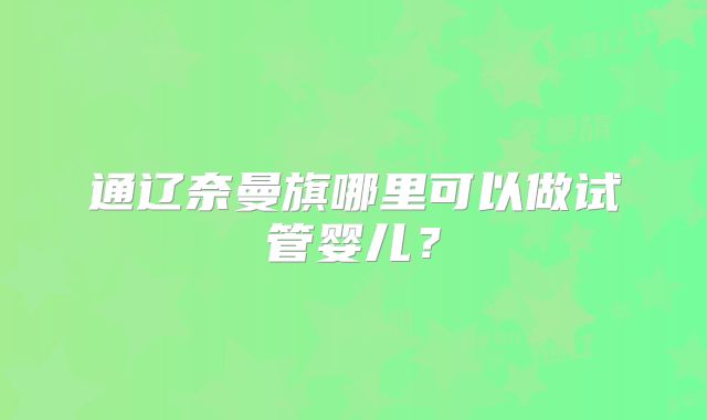 通辽奈曼旗哪里可以做试管婴儿？