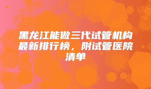 黑龙江能做三代试管机构最新排行榜，附试管医院清单