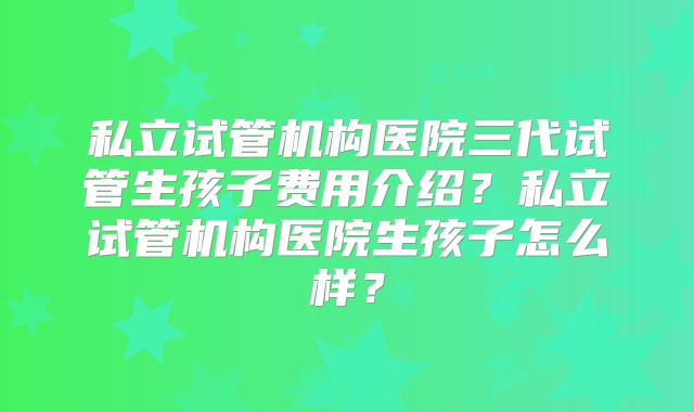 私立试管机构医院三代试管生孩子费用介绍？私立试管机构医院生孩子怎么样？