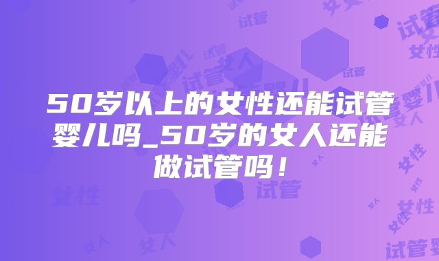 50岁以上的女性还能试管婴儿吗_50岁的女人还能做试管吗！
