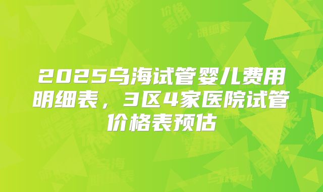 2025乌海试管婴儿费用明细表，3区4家医院试管价格表预估