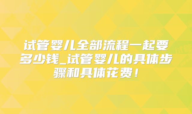 试管婴儿全部流程一起要多少钱_试管婴儿的具体步骤和具体花费!