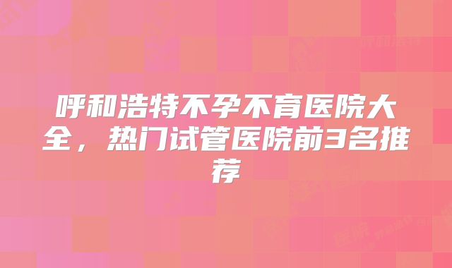呼和浩特不孕不育医院大全,热门试管医院前3名推荐