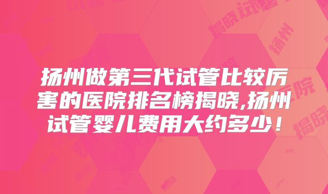 扬州做第三代试管比较厉害的医院排名榜揭晓,扬州试管婴儿费用大约多少！