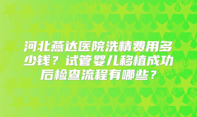 河北燕达医院洗精费用多少钱?试管婴儿移植成功后检查流程有哪些?