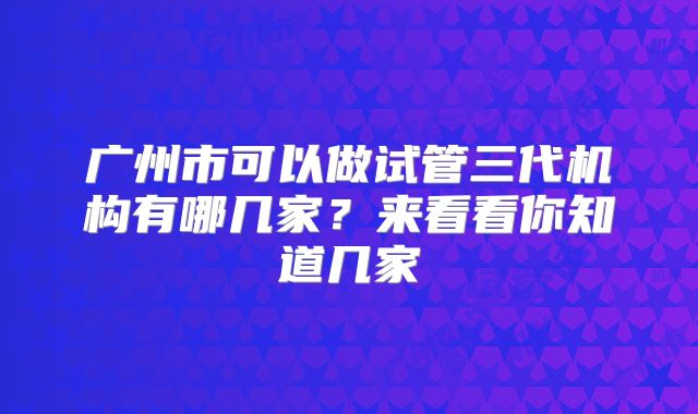 广州市可以做试管三代机构有哪几家?来看看你知道几家