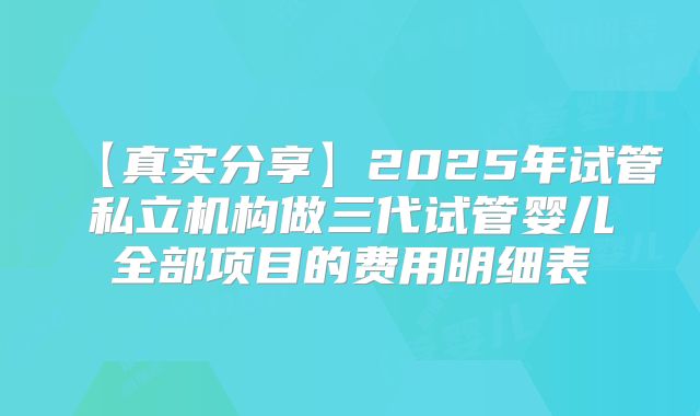 【真实分享】2025年试管私立机构做三代试管婴儿全部项目的费用明细表