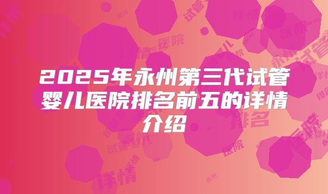 2025年永州第三代试管婴儿医院排名前五的详情介绍