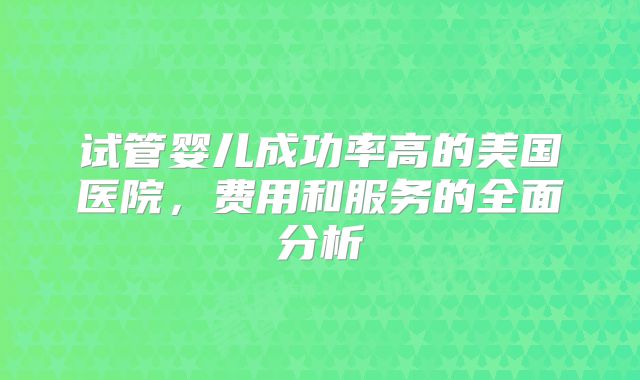 试管婴儿成功率高的美国医院,费用和服务的全面分析