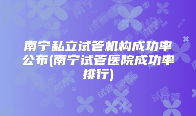 南宁私立试管机构成功率公布(南宁试管医院成功率排行)